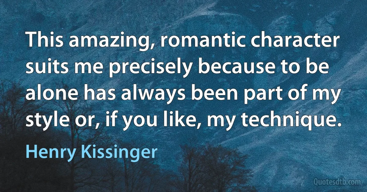 This amazing, romantic character suits me precisely because to be alone has always been part of my style or, if you like, my technique. (Henry Kissinger)