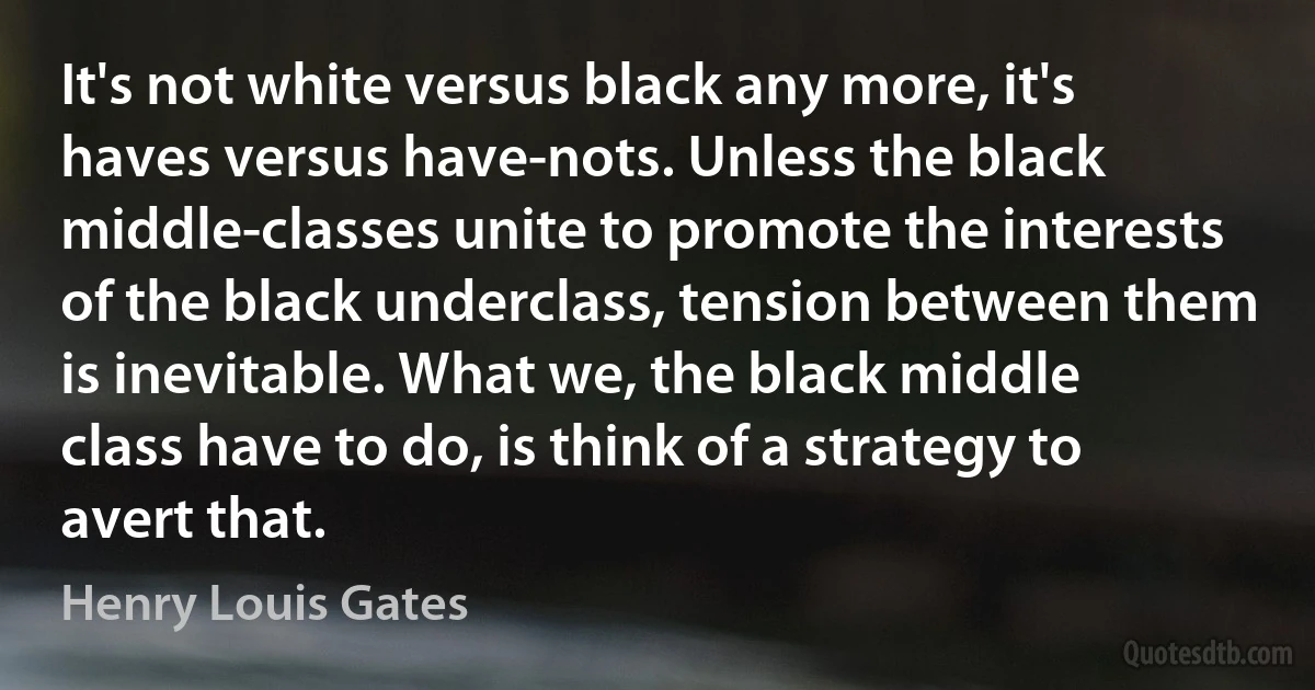 It's not white versus black any more, it's haves versus have-nots. Unless the black middle-classes unite to promote the interests of the black underclass, tension between them is inevitable. What we, the black middle class have to do, is think of a strategy to avert that. (Henry Louis Gates)