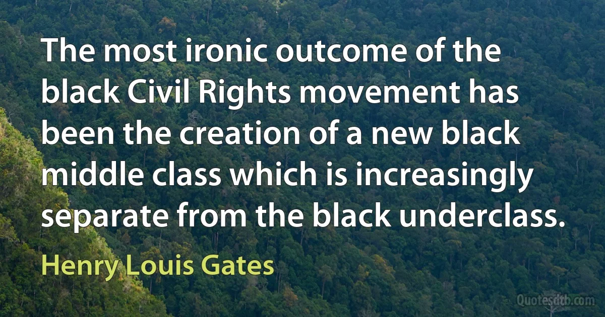 The most ironic outcome of the black Civil Rights movement has been the creation of a new black middle class which is increasingly separate from the black underclass. (Henry Louis Gates)