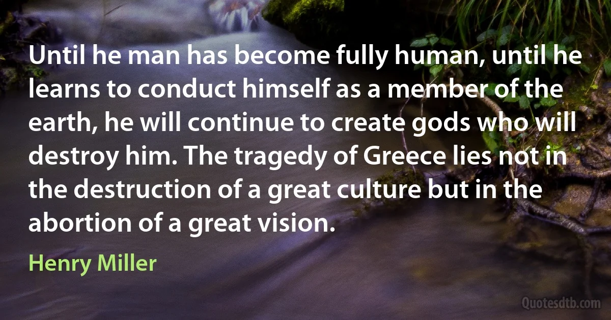 Until he man has become fully human, until he learns to conduct himself as a member of the earth, he will continue to create gods who will destroy him. The tragedy of Greece lies not in the destruction of a great culture but in the abortion of a great vision. (Henry Miller)