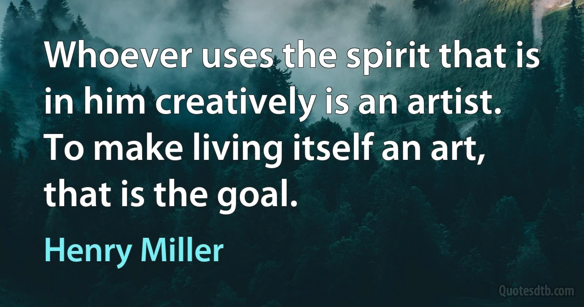 Whoever uses the spirit that is in him creatively is an artist. To make living itself an art, that is the goal. (Henry Miller)