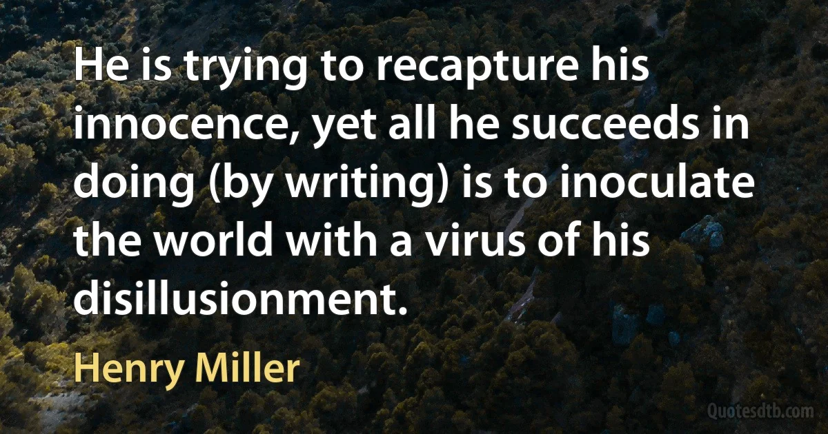 He is trying to recapture his innocence, yet all he succeeds in doing (by writing) is to inoculate the world with a virus of his disillusionment. (Henry Miller)