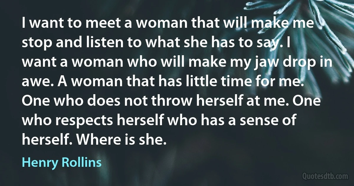 I want to meet a woman that will make me stop and listen to what she has to say. I want a woman who will make my jaw drop in awe. A woman that has little time for me. One who does not throw herself at me. One who respects herself who has a sense of herself. Where is she. (Henry Rollins)