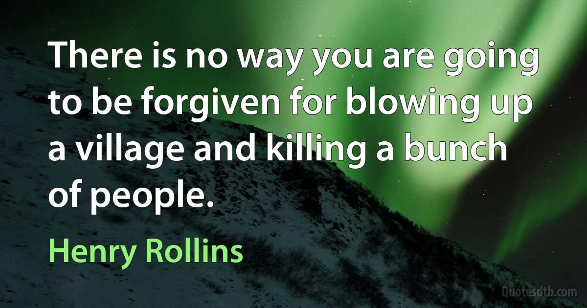 There is no way you are going to be forgiven for blowing up a village and killing a bunch of people. (Henry Rollins)