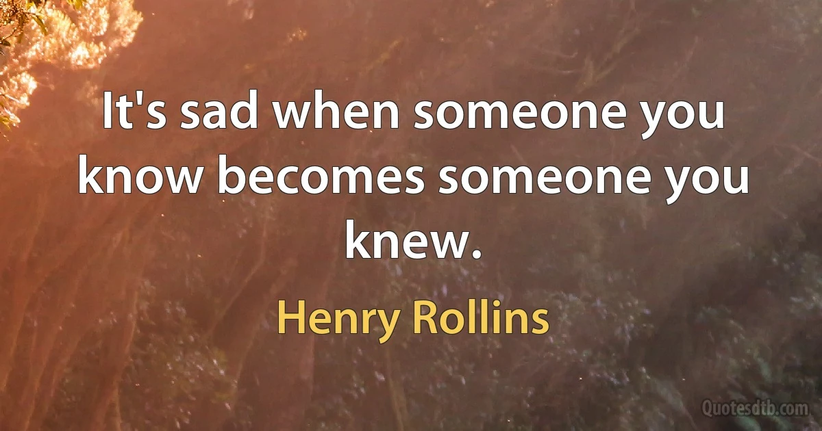 It's sad when someone you know becomes someone you knew. (Henry Rollins)