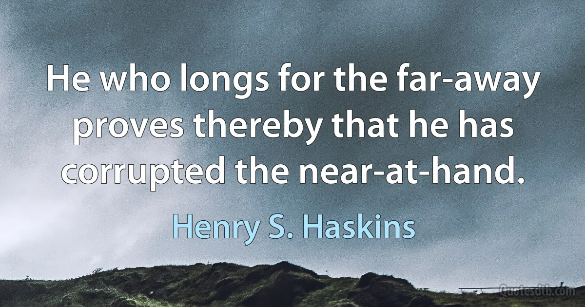 He who longs for the far-away proves thereby that he has corrupted the near-at-hand. (Henry S. Haskins)