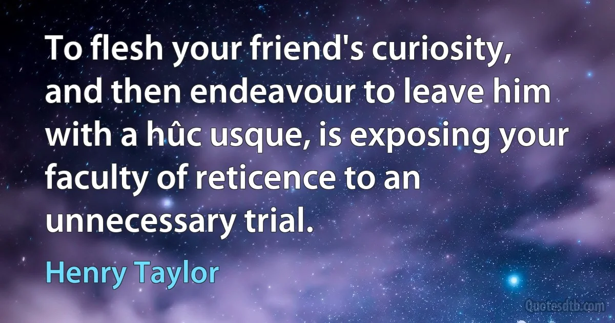 To flesh your friend's curiosity, and then endeavour to leave him with a hûc usque, is exposing your faculty of reticence to an unnecessary trial. (Henry Taylor)