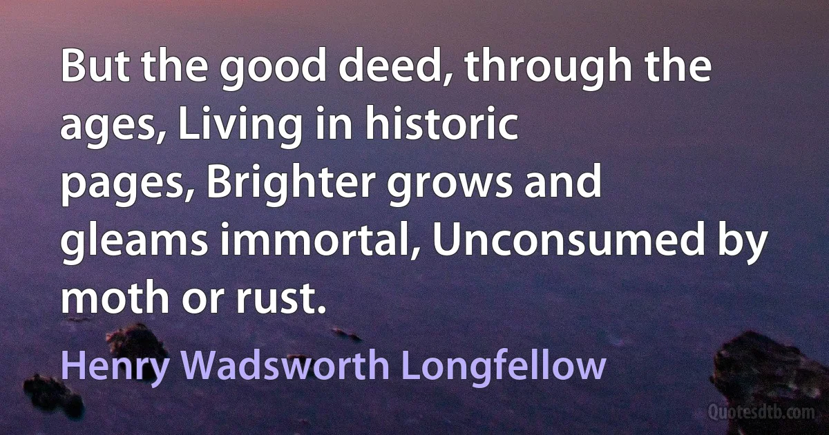 But the good deed, through the ages, Living in historic pages, Brighter grows and gleams immortal, Unconsumed by moth or rust. (Henry Wadsworth Longfellow)