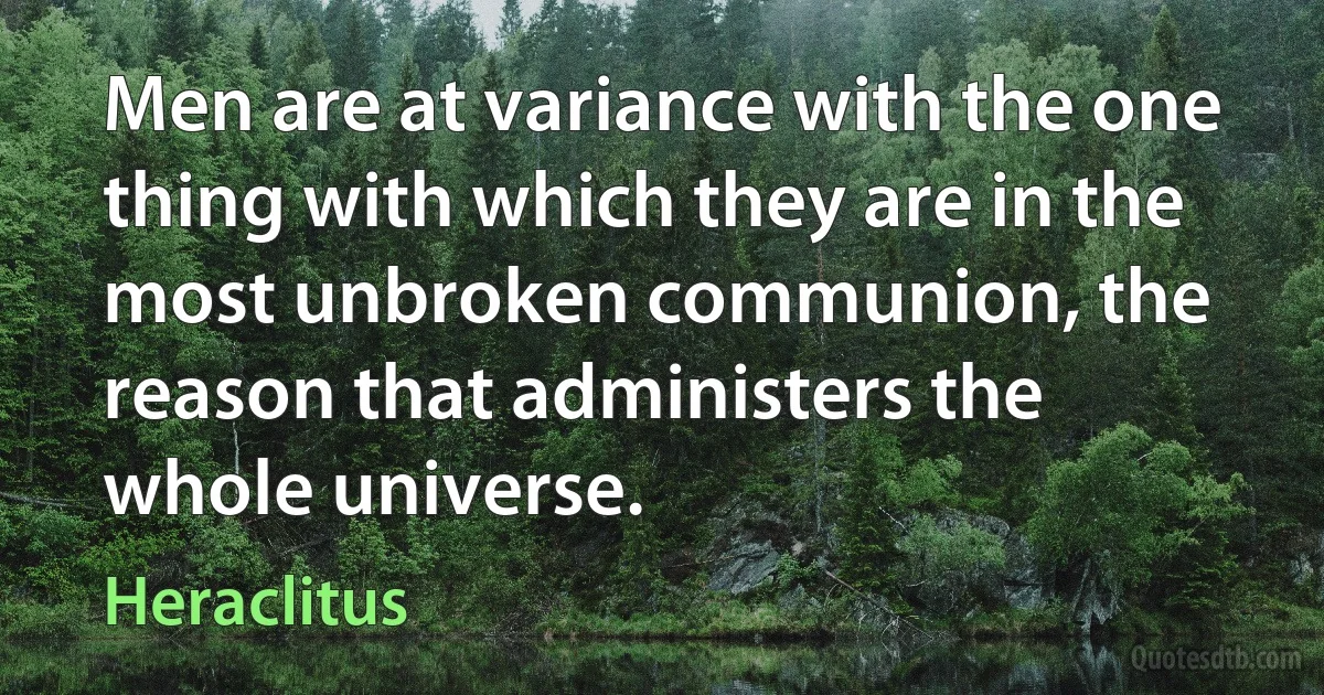 Men are at variance with the one thing with which they are in the most unbroken communion, the reason that administers the whole universe. (Heraclitus)