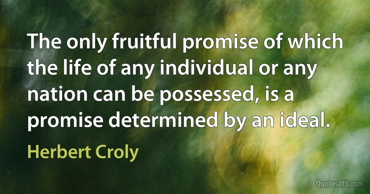 The only fruitful promise of which the life of any individual or any nation can be possessed, is a promise determined by an ideal. (Herbert Croly)