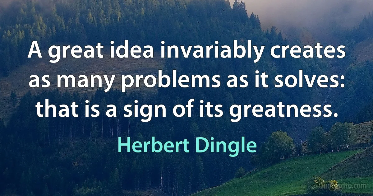 A great idea invariably creates as many problems as it solves: that is a sign of its greatness. (Herbert Dingle)