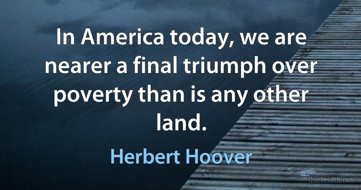 In America today, we are nearer a final triumph over poverty than is any other land. (Herbert Hoover)