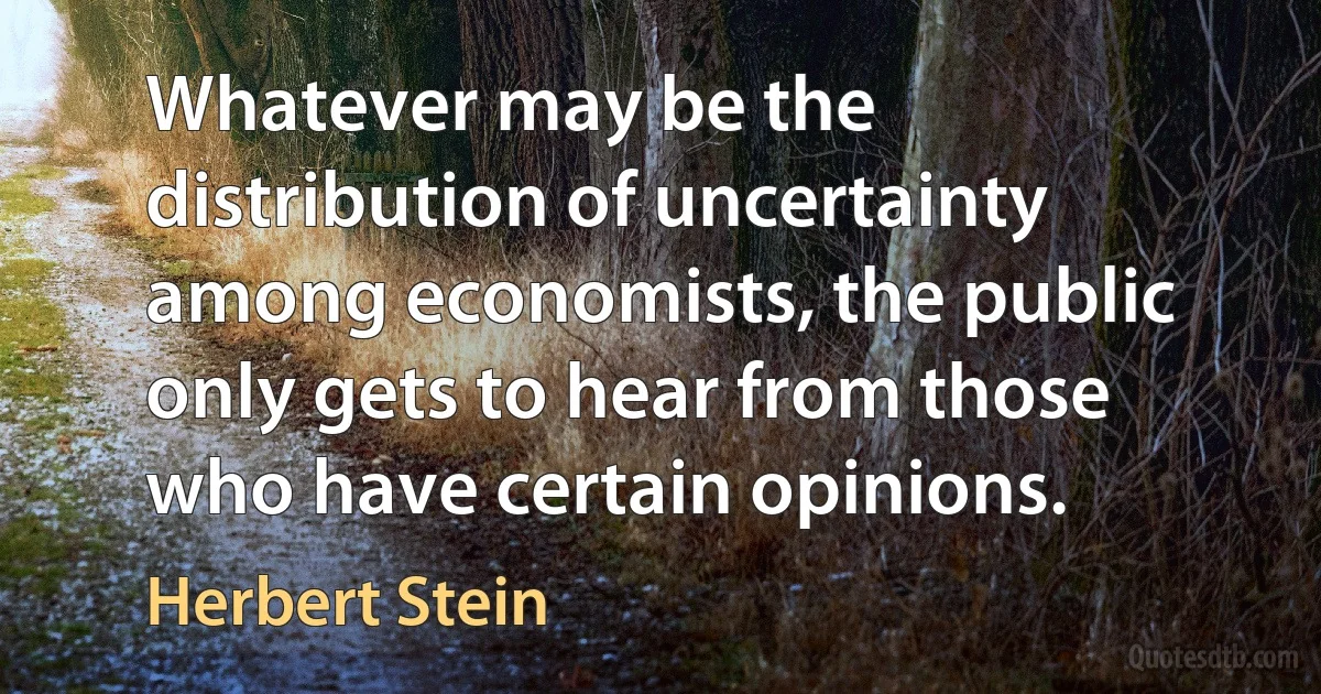 Whatever may be the distribution of uncertainty among economists, the public only gets to hear from those who have certain opinions. (Herbert Stein)