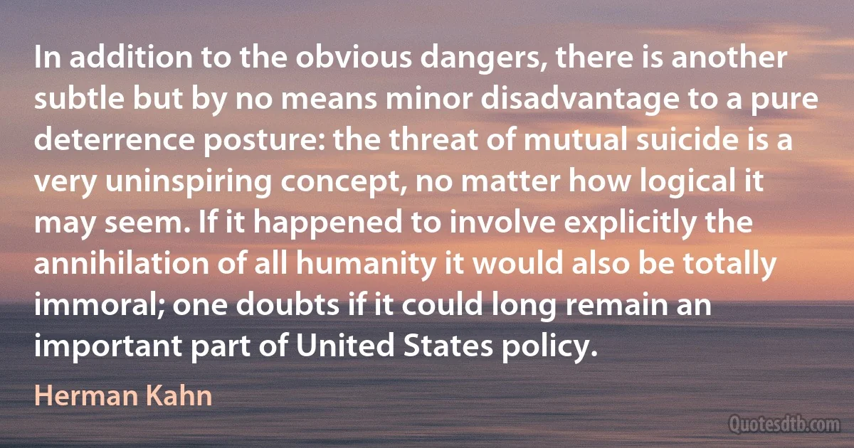 In addition to the obvious dangers, there is another subtle but by no means minor disadvantage to a pure deterrence posture: the threat of mutual suicide is a very uninspiring concept, no matter how logical it may seem. If it happened to involve explicitly the annihilation of all humanity it would also be totally immoral; one doubts if it could long remain an important part of United States policy. (Herman Kahn)