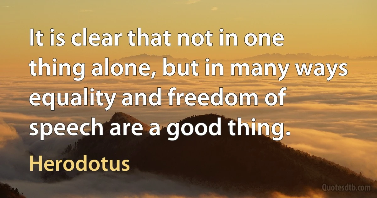 It is clear that not in one thing alone, but in many ways equality and freedom of speech are a good thing. (Herodotus)