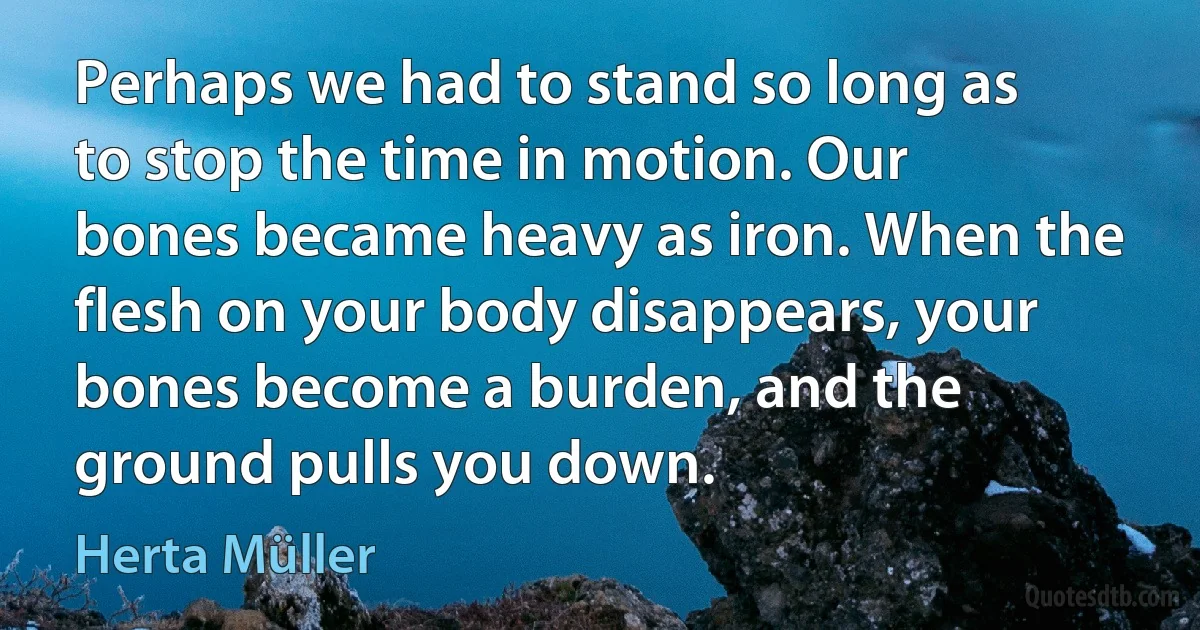 Perhaps we had to stand so long as to stop the time in motion. Our bones became heavy as iron. When the flesh on your body disappears, your bones become a burden, and the ground pulls you down. (Herta Müller)