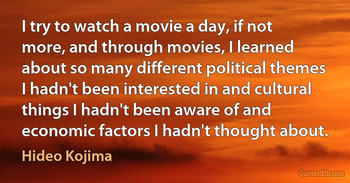 I try to watch a movie a day, if not more, and through movies, I learned about so many different political themes I hadn't been interested in and cultural things I hadn't been aware of and economic factors I hadn't thought about. (Hideo Kojima)