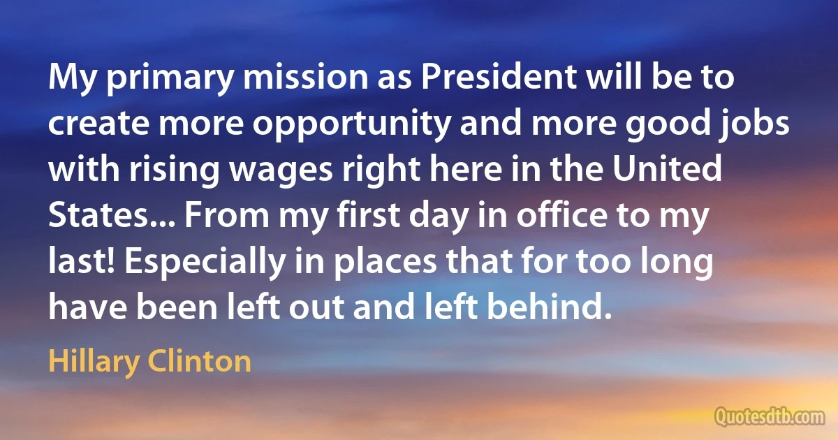 My primary mission as President will be to create more opportunity and more good jobs with rising wages right here in the United States... From my first day in office to my last! Especially in places that for too long have been left out and left behind. (Hillary Clinton)