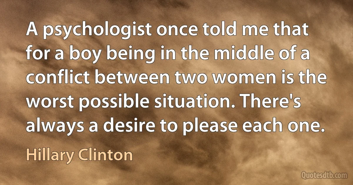 A psychologist once told me that for a boy being in the middle of a conflict between two women is the worst possible situation. There's always a desire to please each one. (Hillary Clinton)