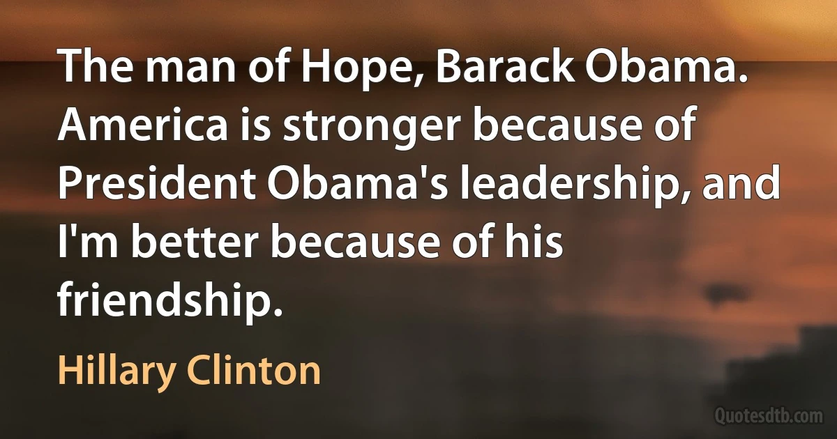 The man of Hope, Barack Obama. America is stronger because of President Obama's leadership, and I'm better because of his friendship. (Hillary Clinton)