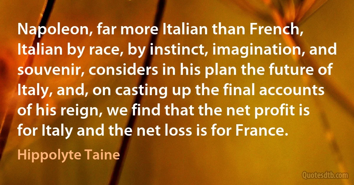 Napoleon, far more Italian than French, Italian by race, by instinct, imagination, and souvenir, considers in his plan the future of Italy, and, on casting up the final accounts of his reign, we find that the net profit is for Italy and the net loss is for France. (Hippolyte Taine)