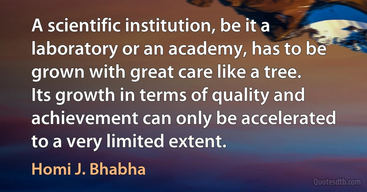 A scientific institution, be it a laboratory or an academy, has to be grown with great care like a tree. Its growth in terms of quality and achievement can only be accelerated to a very limited extent. (Homi J. Bhabha)