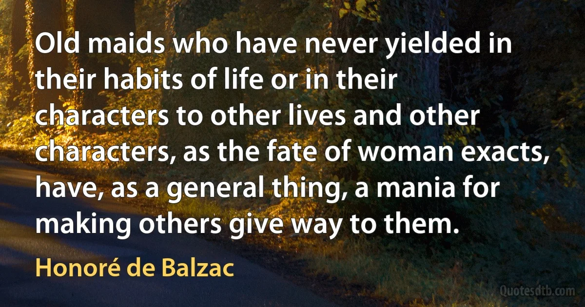 Old maids who have never yielded in their habits of life or in their characters to other lives and other characters, as the fate of woman exacts, have, as a general thing, a mania for making others give way to them. (Honoré de Balzac)