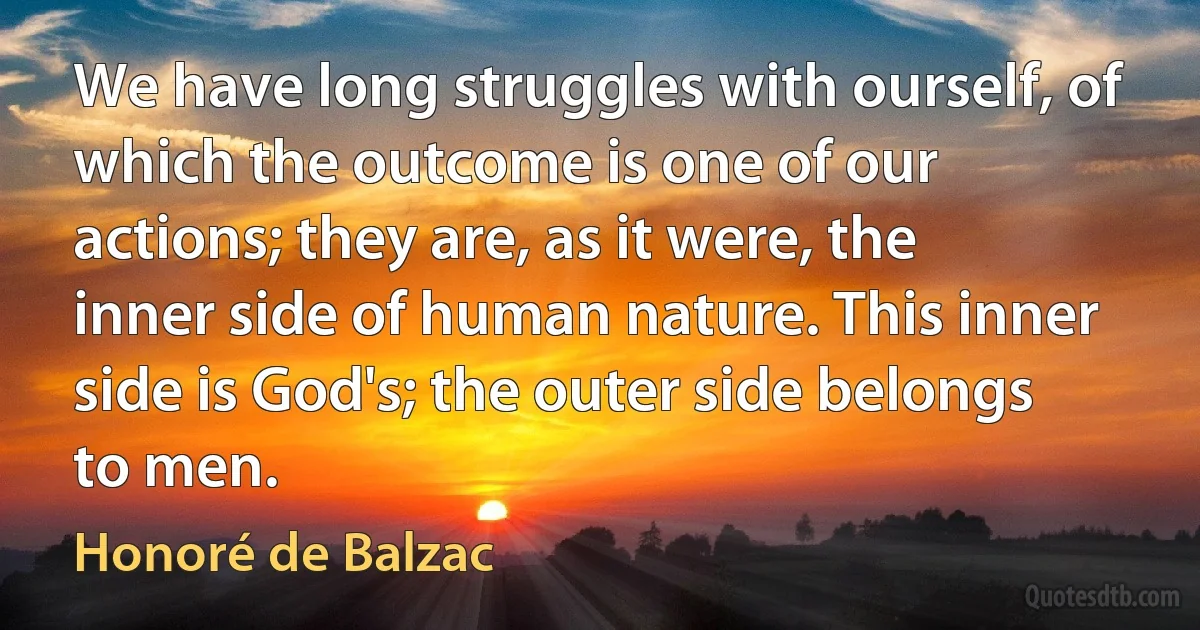 We have long struggles with ourself, of which the outcome is one of our actions; they are, as it were, the inner side of human nature. This inner side is God's; the outer side belongs to men. (Honoré de Balzac)