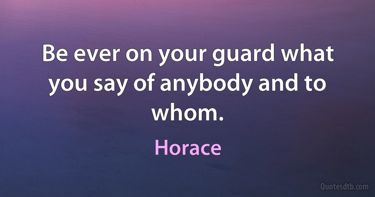 Be ever on your guard what you say of anybody and to whom. (Horace)