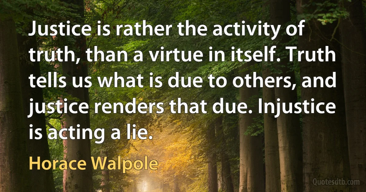 Justice is rather the activity of truth, than a virtue in itself. Truth tells us what is due to others, and justice renders that due. Injustice is acting a lie. (Horace Walpole)