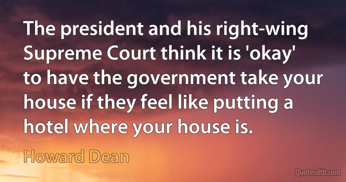 The president and his right-wing Supreme Court think it is 'okay' to have the government take your house if they feel like putting a hotel where your house is. (Howard Dean)