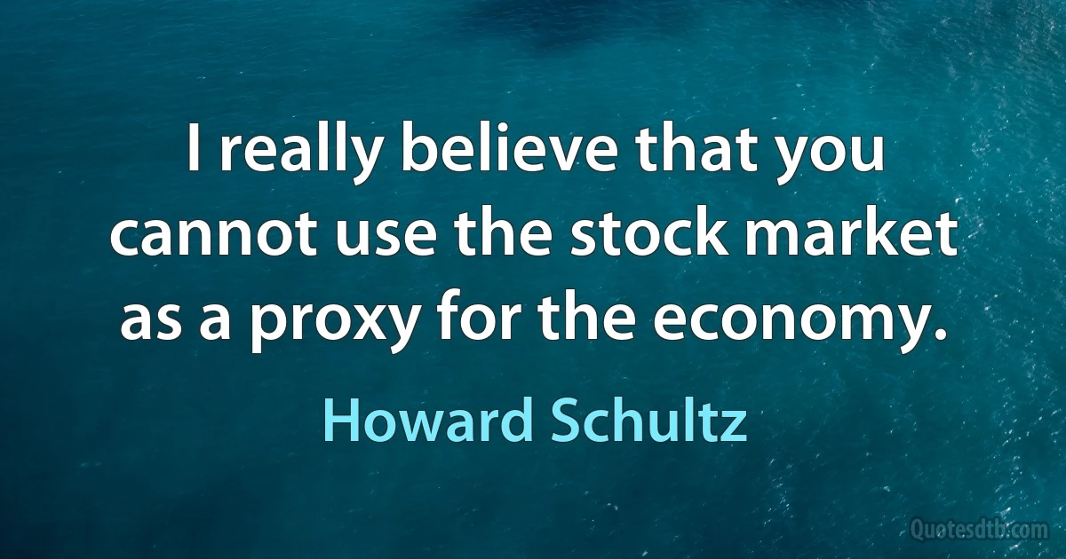 I really believe that you cannot use the stock market as a proxy for the economy. (Howard Schultz)