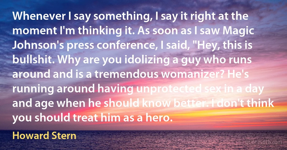 Whenever I say something, I say it right at the moment I'm thinking it. As soon as I saw Magic Johnson's press conference, I said, "Hey, this is bullshit. Why are you idolizing a guy who runs around and is a tremendous womanizer? He's running around having unprotected sex in a day and age when he should know better. I don't think you should treat him as a hero. (Howard Stern)