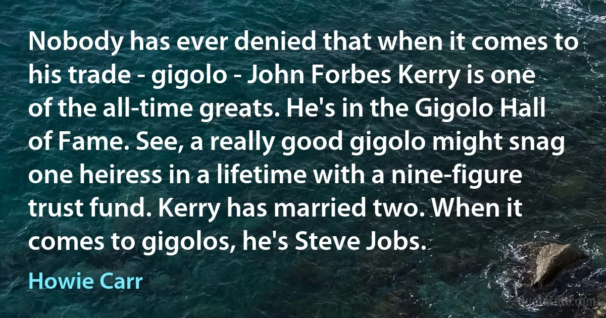 Nobody has ever denied that when it comes to his trade - gigolo - John Forbes Kerry is one of the all-time greats. He's in the Gigolo Hall of Fame. See, a really good gigolo might snag one heiress in a lifetime with a nine-figure trust fund. Kerry has married two. When it comes to gigolos, he's Steve Jobs. (Howie Carr)