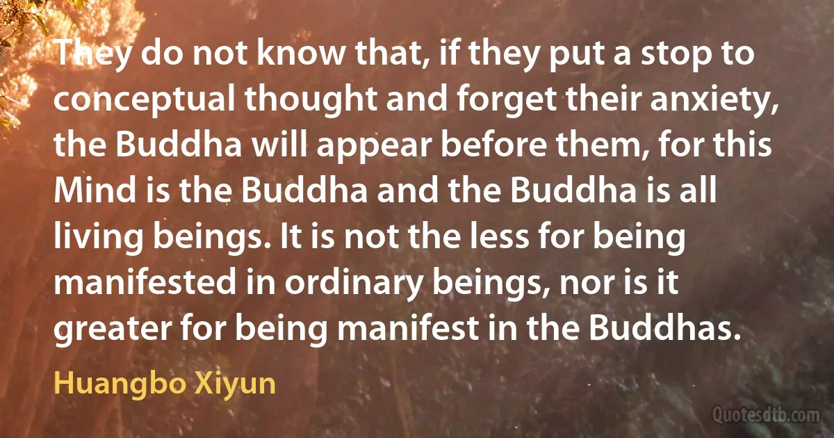 They do not know that, if they put a stop to conceptual thought and forget their anxiety, the Buddha will appear before them, for this Mind is the Buddha and the Buddha is all living beings. It is not the less for being manifested in ordinary beings, nor is it greater for being manifest in the Buddhas. (Huangbo Xiyun)