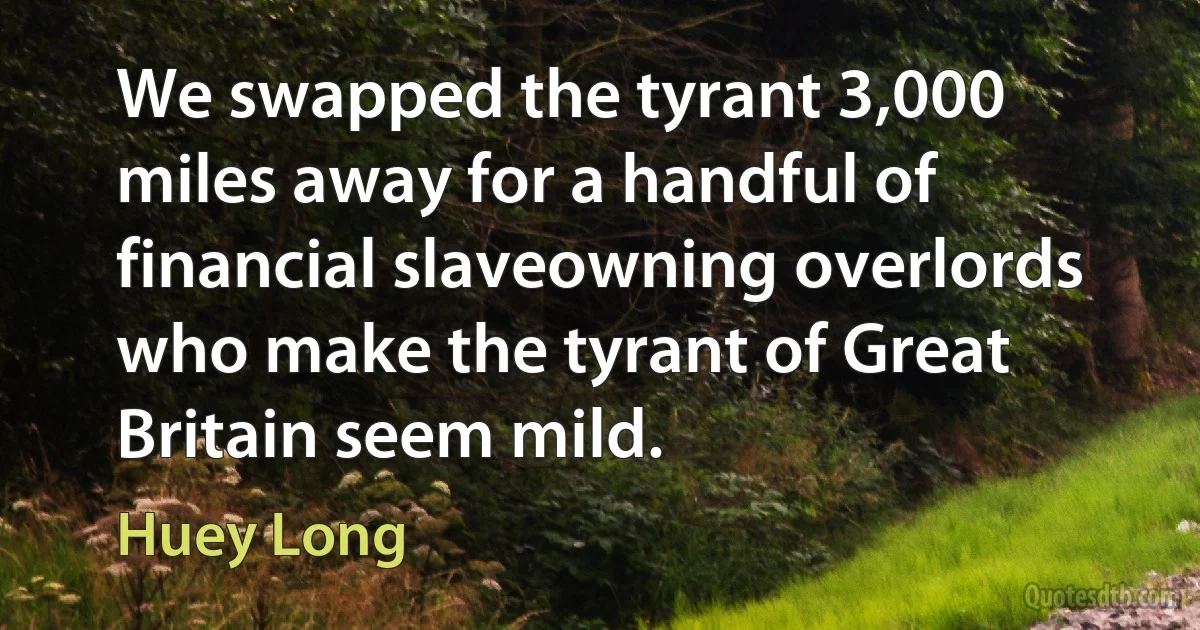 We swapped the tyrant 3,000 miles away for a handful of financial slaveowning overlords who make the tyrant of Great Britain seem mild. (Huey Long)