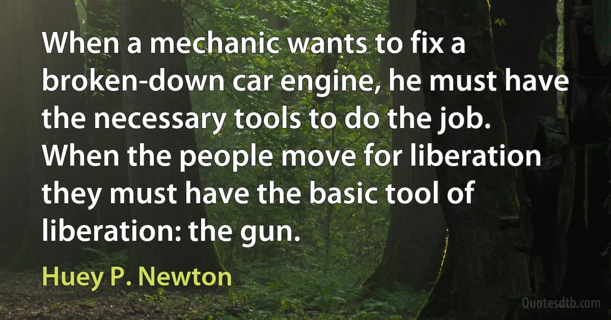 When a mechanic wants to fix a broken-down car engine, he must have the necessary tools to do the job. When the people move for liberation they must have the basic tool of liberation: the gun. (Huey P. Newton)