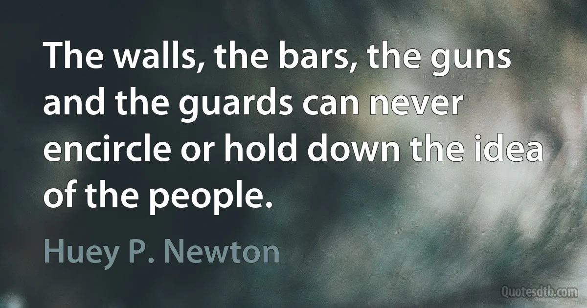 The walls, the bars, the guns and the guards can never encircle or hold down the idea of the people. (Huey P. Newton)