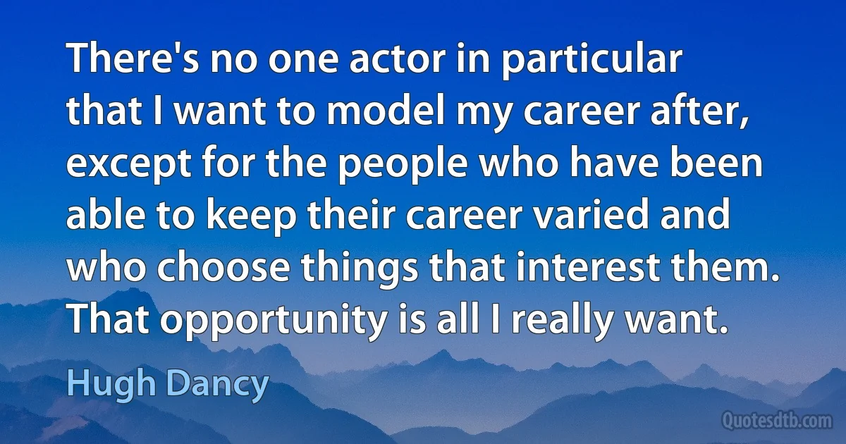 There's no one actor in particular that I want to model my career after, except for the people who have been able to keep their career varied and who choose things that interest them. That opportunity is all I really want. (Hugh Dancy)