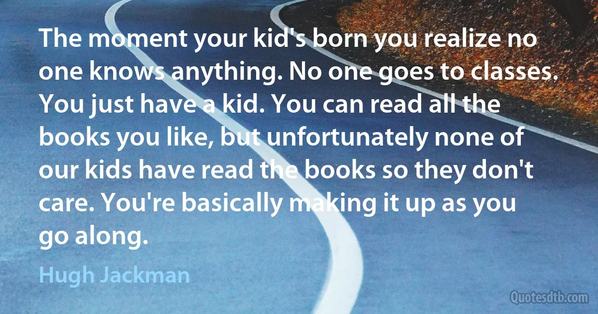 The moment your kid's born you realize no one knows anything. No one goes to classes. You just have a kid. You can read all the books you like, but unfortunately none of our kids have read the books so they don't care. You're basically making it up as you go along. (Hugh Jackman)