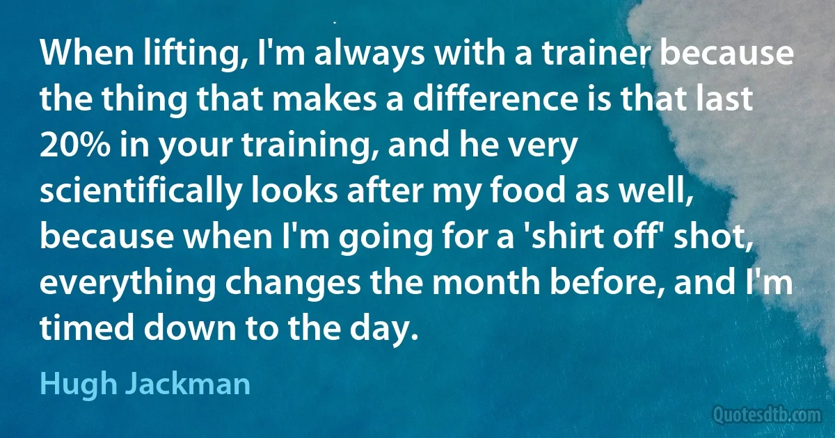 When lifting, I'm always with a trainer because the thing that makes a difference is that last 20% in your training, and he very scientifically looks after my food as well, because when I'm going for a 'shirt off' shot, everything changes the month before, and I'm timed down to the day. (Hugh Jackman)