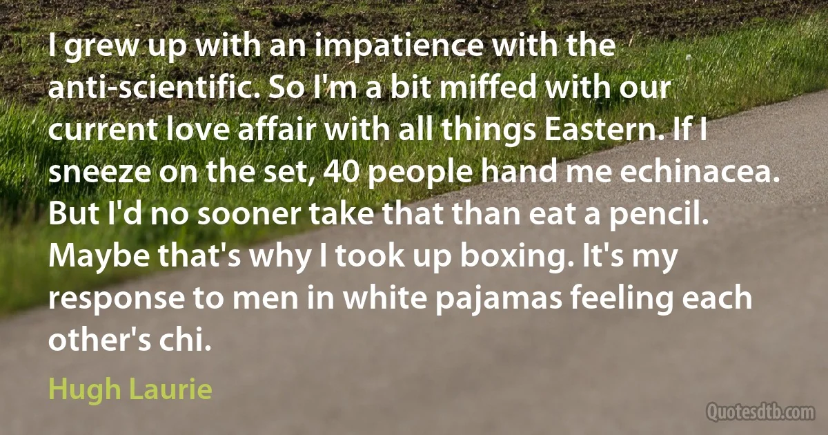 I grew up with an impatience with the anti-scientific. So I'm a bit miffed with our current love affair with all things Eastern. If I sneeze on the set, 40 people hand me echinacea. But I'd no sooner take that than eat a pencil. Maybe that's why I took up boxing. It's my response to men in white pajamas feeling each other's chi. (Hugh Laurie)