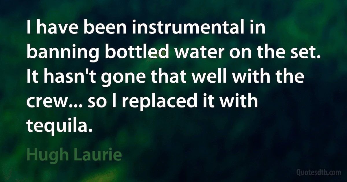 I have been instrumental in banning bottled water on the set. It hasn't gone that well with the crew... so I replaced it with tequila. (Hugh Laurie)