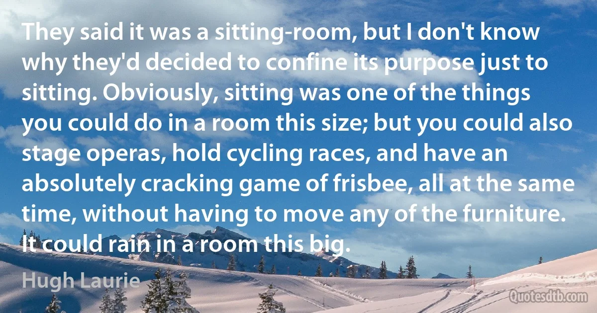 They said it was a sitting-room, but I don't know why they'd decided to confine its purpose just to sitting. Obviously, sitting was one of the things you could do in a room this size; but you could also stage operas, hold cycling races, and have an absolutely cracking game of frisbee, all at the same time, without having to move any of the furniture.
It could rain in a room this big. (Hugh Laurie)