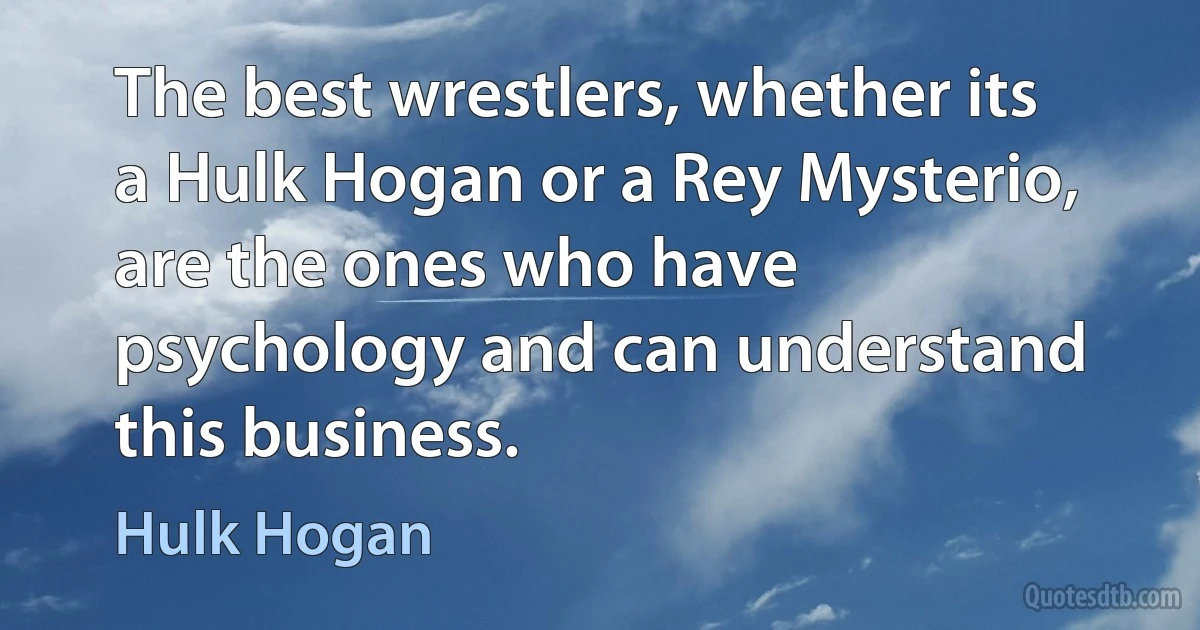 The best wrestlers, whether its a Hulk Hogan or a Rey Mysterio, are the ones who have psychology and can understand this business. (Hulk Hogan)