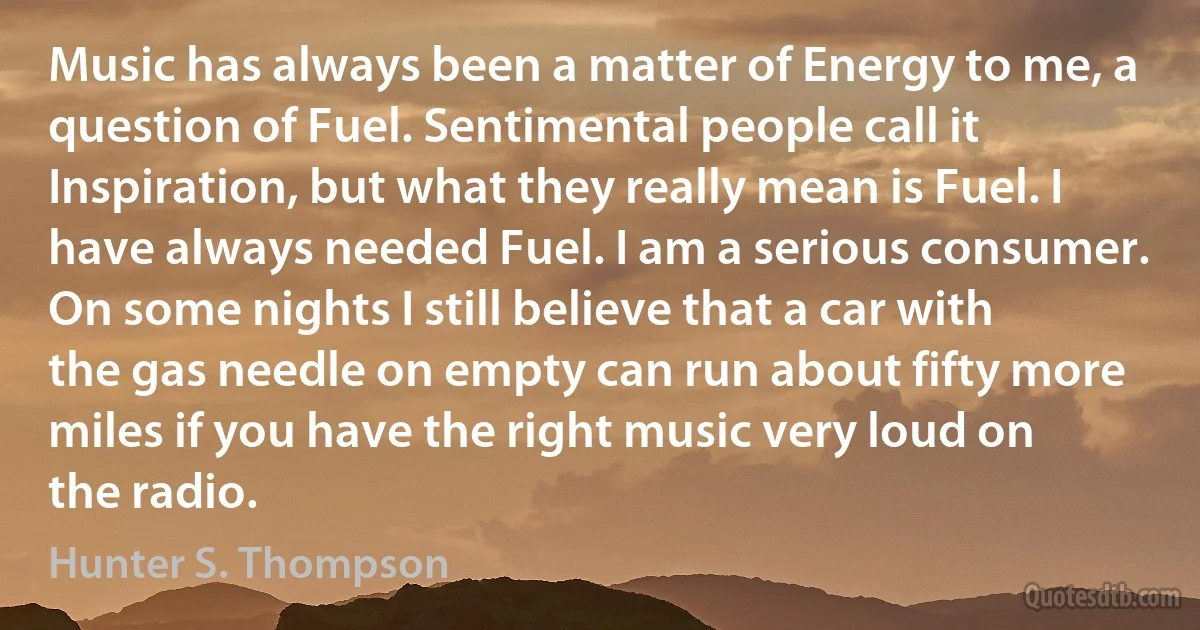 Music has always been a matter of Energy to me, a question of Fuel. Sentimental people call it Inspiration, but what they really mean is Fuel. I have always needed Fuel. I am a serious consumer. On some nights I still believe that a car with the gas needle on empty can run about fifty more miles if you have the right music very loud on the radio. (Hunter S. Thompson)