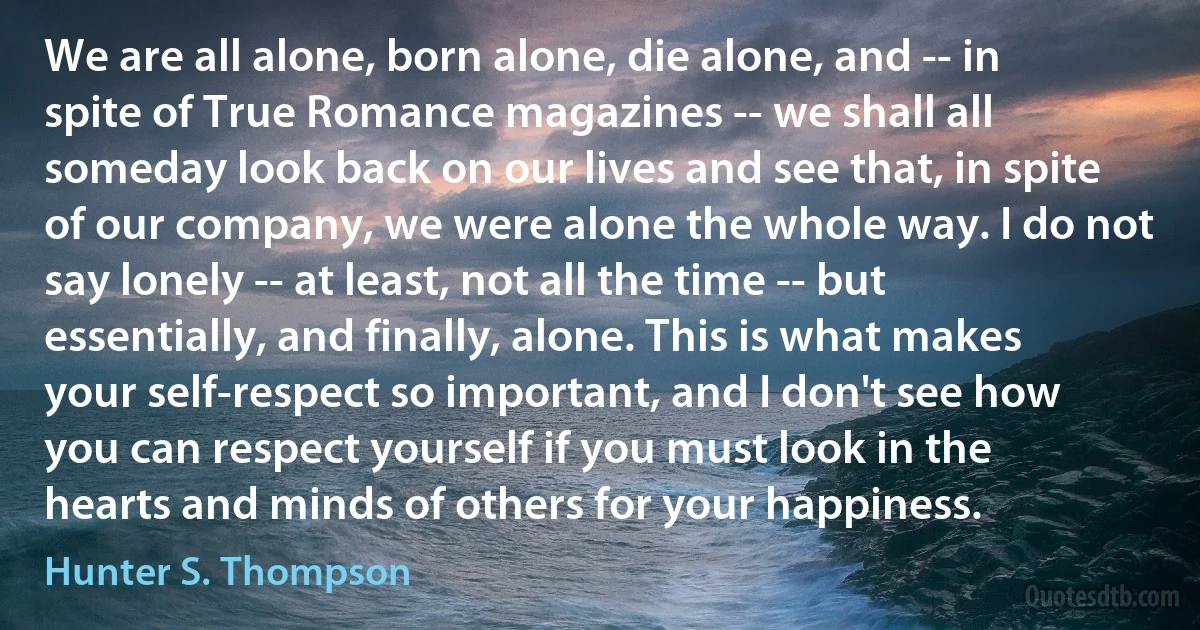 We are all alone, born alone, die alone, and -- in spite of True Romance magazines -- we shall all someday look back on our lives and see that, in spite of our company, we were alone the whole way. I do not say lonely -- at least, not all the time -- but essentially, and finally, alone. This is what makes your self-respect so important, and I don't see how you can respect yourself if you must look in the hearts and minds of others for your happiness. (Hunter S. Thompson)