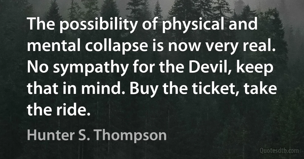 The possibility of physical and mental collapse is now very real. No sympathy for the Devil, keep that in mind. Buy the ticket, take the ride. (Hunter S. Thompson)