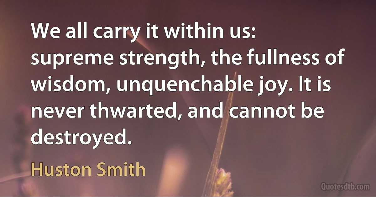 We all carry it within us: supreme strength, the fullness of wisdom, unquenchable joy. It is never thwarted, and cannot be destroyed. (Huston Smith)