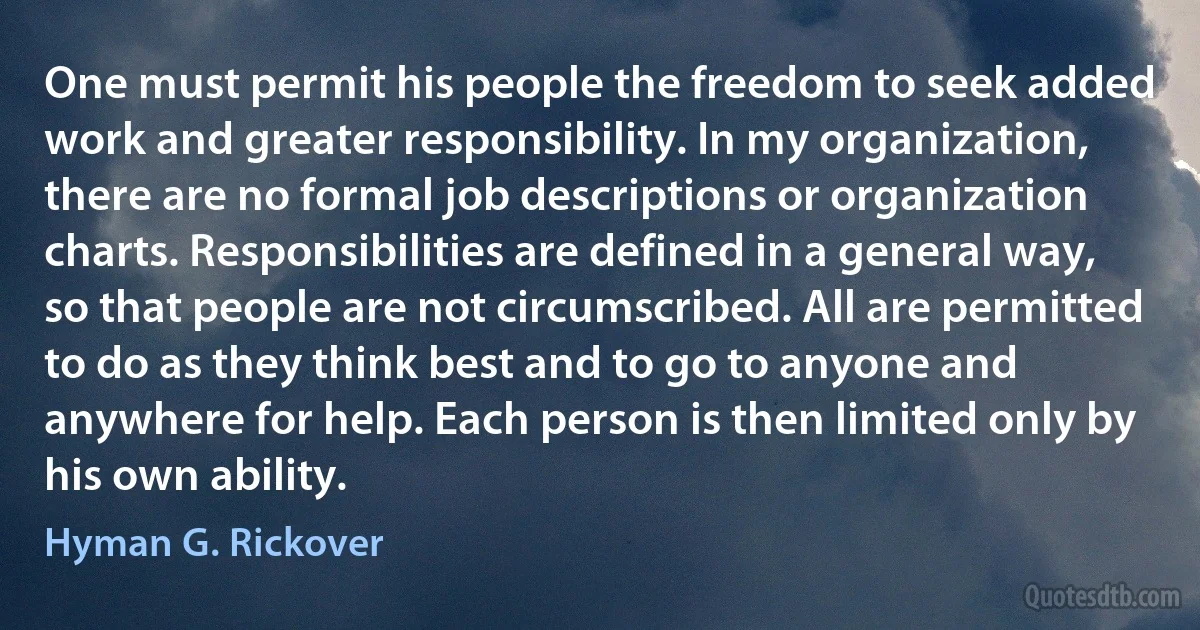 One must permit his people the freedom to seek added work and greater responsibility. In my organization, there are no formal job descriptions or organization charts. Responsibilities are defined in a general way, so that people are not circumscribed. All are permitted to do as they think best and to go to anyone and anywhere for help. Each person is then limited only by his own ability. (Hyman G. Rickover)